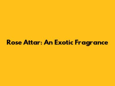 Rose Attar: An Exotic Fragrance