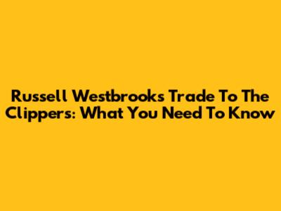 Russell Westbrook's Trade To The Clippers: What You Need To Know