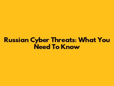 Russian Cyber Threats: What You Need To Know