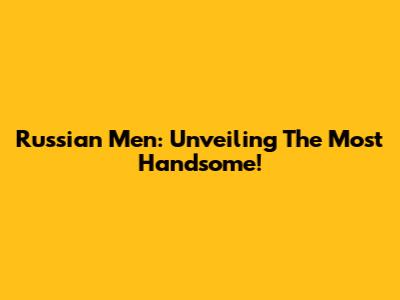 Russian Men: Unveiling The Most Handsome!