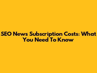 SEO News Subscription Costs: What You Need To Know