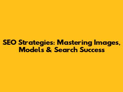SEO Strategies: Mastering Images, Models & Search Success