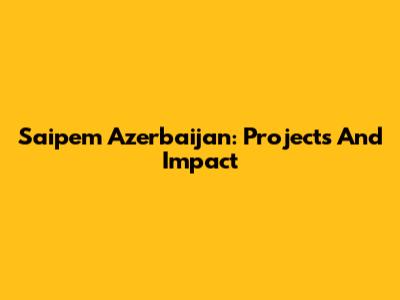 Saipem Azerbaijan: Projects And Impact