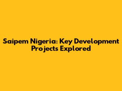 Saipem Nigeria: Key Development Projects Explored