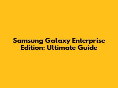 Samsung Galaxy Enterprise Edition: Ultimate Guide