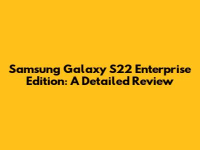 Samsung Galaxy S22 Enterprise Edition: A Detailed Review