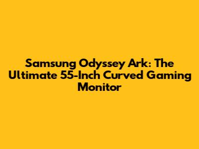 Samsung Odyssey Ark: The Ultimate 55-Inch Curved Gaming Monitor