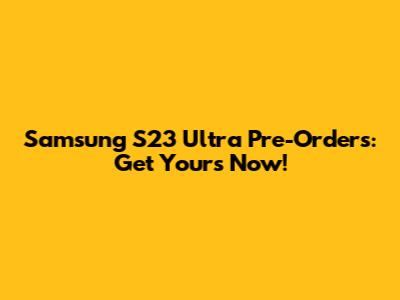 Samsung S23 Ultra Pre-Orders: Get Yours Now!