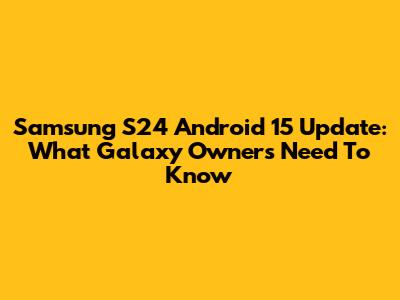 Samsung S24 Android 15 Update: What Galaxy Owners Need To Know