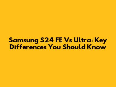 Samsung S24 FE Vs Ultra: Key Differences You Should Know