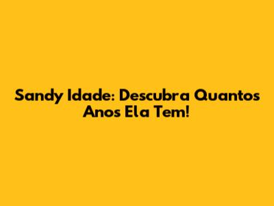Sandy Idade: Descubra Quantos Anos Ela Tem!