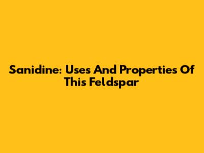 Sanidine: Uses And Properties Of This Feldspar