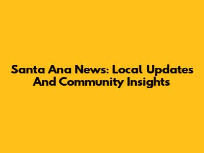 Santa Ana News: Local Updates And Community Insights
