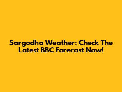 Sargodha Weather: Check The Latest BBC Forecast Now!