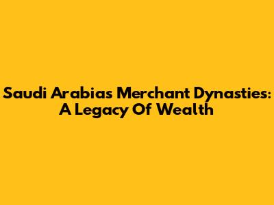 Saudi Arabia's Merchant Dynasties: A Legacy Of Wealth