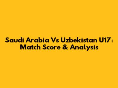Saudi Arabia Vs Uzbekistan U17: Match Score & Analysis