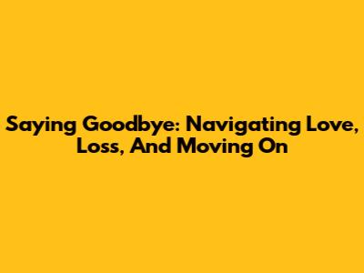 Saying Goodbye: Navigating Love, Loss, And Moving On
