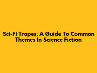 Sci-Fi Tropes: A Guide To Common Themes In Science Fiction