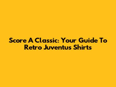Score A Classic: Your Guide To Retro Juventus Shirts