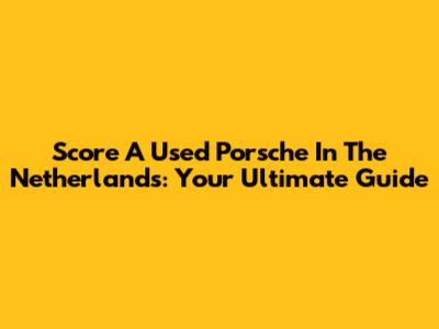 Score A Used Porsche In The Netherlands: Your Ultimate Guide