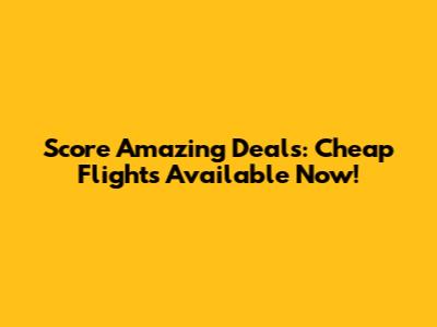 Score Amazing Deals: Cheap Flights Available Now!