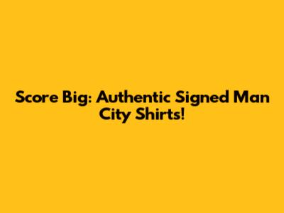 Score Big: Authentic Signed Man City Shirts!