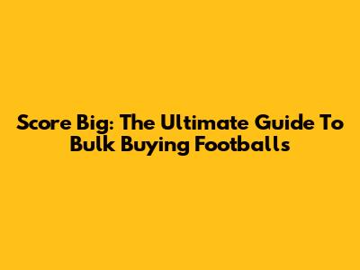 Score Big: The Ultimate Guide To Bulk Buying Footballs
