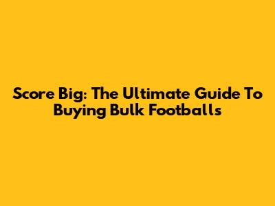 Score Big: The Ultimate Guide To Buying Bulk Footballs