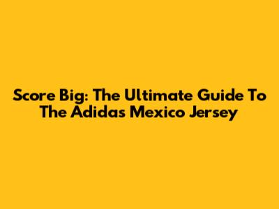 Score Big: The Ultimate Guide To The Adidas Mexico Jersey