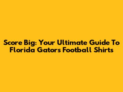 Score Big: Your Ultimate Guide To Florida Gators Football Shirts