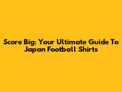 Score Big: Your Ultimate Guide To Japan Football Shirts