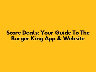 Score Deals: Your Guide To The Burger King App & Website