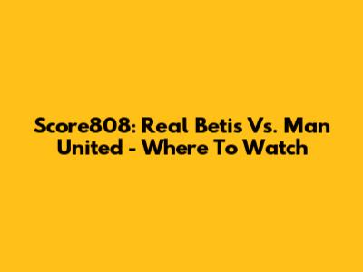 Score808: Real Betis Vs. Man United - Where To Watch