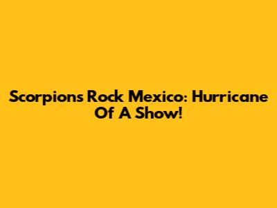 Scorpions Rock Mexico: Hurricane Of A Show!