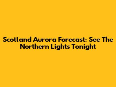 Scotland Aurora Forecast: See The Northern Lights Tonight