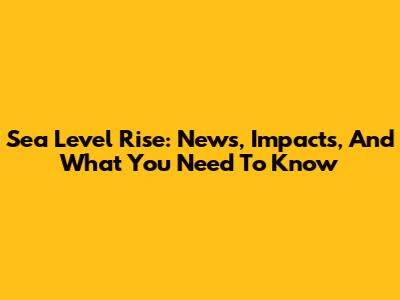 Sea Level Rise: News, Impacts, And What You Need To Know