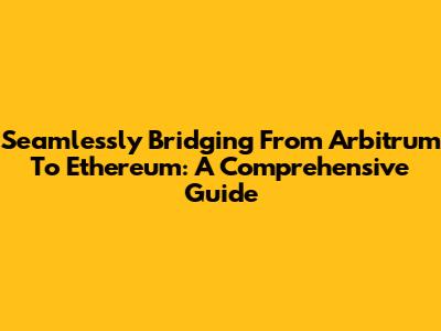 Seamlessly Bridging From Arbitrum To Ethereum: A Comprehensive Guide