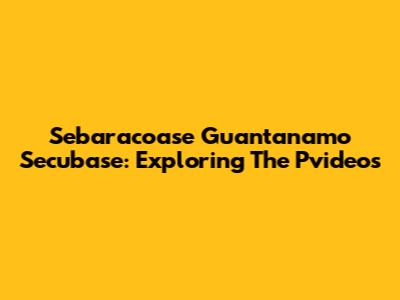 Sebaracoase Guantanamo Secubase: Exploring The Pvideos