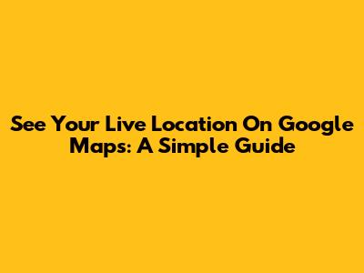 See Your Live Location On Google Maps: A Simple Guide
