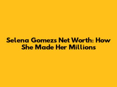 Selena Gomez's Net Worth: How She Made Her Millions