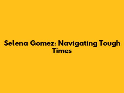 Selena Gomez: Navigating Tough Times