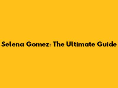 Selena Gomez: The Ultimate Guide
