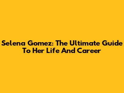 Selena Gomez: The Ultimate Guide To Her Life And Career