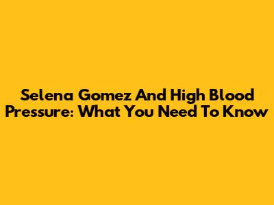 Selena Gomez And High Blood Pressure: What You Need To Know