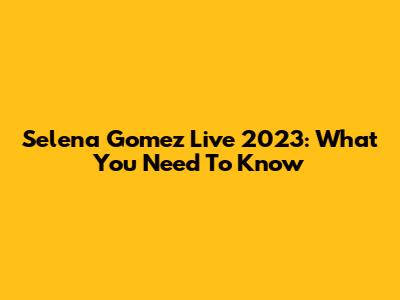 Selena Gomez Live 2023: What You Need To Know