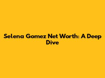 Selena Gomez Net Worth: A Deep Dive
