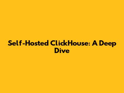 Self-Hosted ClickHouse: A Deep Dive