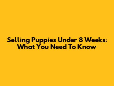 Selling Puppies Under 8 Weeks: What You Need To Know