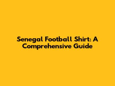 Senegal Football Shirt: A Comprehensive Guide