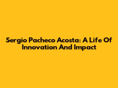 Sergio Pacheco Acosta: A Life Of Innovation And Impact